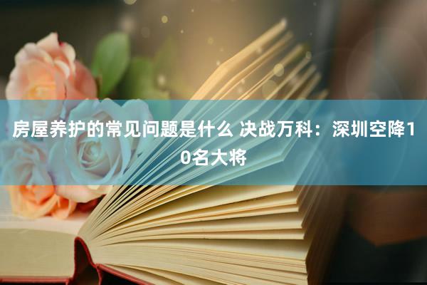 房屋养护的常见问题是什么 决战万科：深圳空降10名大将