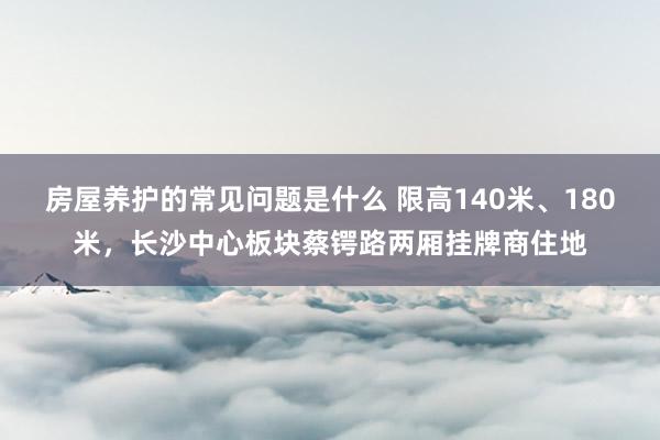 房屋养护的常见问题是什么 限高140米、180米，长沙中心板块蔡锷路两厢挂牌商住地