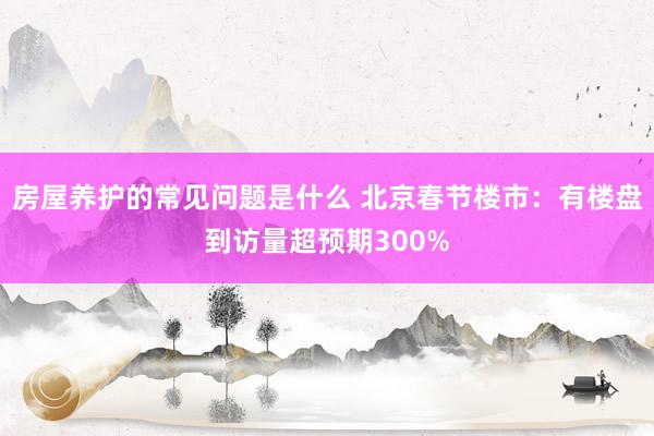 房屋养护的常见问题是什么 北京春节楼市：有楼盘到访量超预期300%