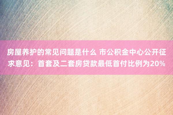 房屋养护的常见问题是什么 市公积金中心公开征求意见：首套及二套房贷款最低首付比例为20%