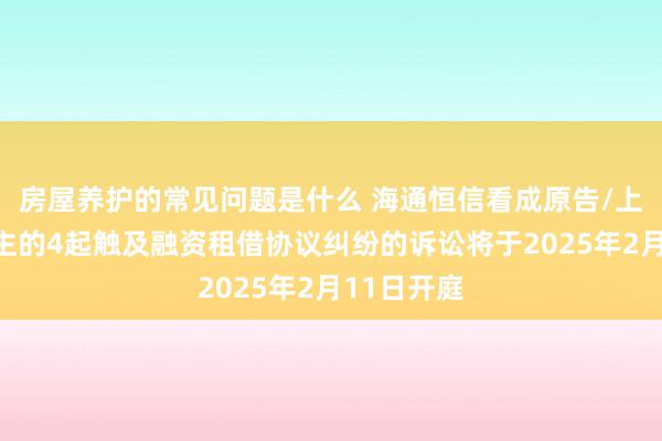 房屋养护的常见问题是什么 海通恒信看成原告/上诉东说念主的4起触及融资租借协议纠纷的诉讼将于2025年2月11日开庭