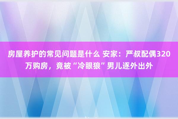 房屋养护的常见问题是什么 安家：严叔配偶320万购房，竟被“冷眼狼”男儿逐外出外