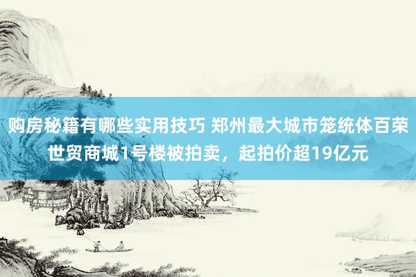 购房秘籍有哪些实用技巧 郑州最大城市笼统体百荣世贸商城1号楼被拍卖，起拍价超19亿元