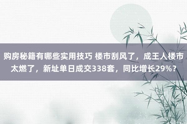 购房秘籍有哪些实用技巧 楼市刮风了，成王人楼市太燃了，新址单日成交338套，同比增长29%？