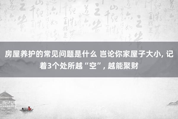 房屋养护的常见问题是什么 岂论你家屋子大小, 记着3个处所越“空”, 越能聚财