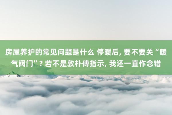 房屋养护的常见问题是什么 停暖后, 要不要关“暖气阀门”? 若不是敦朴傅指示, 我还一直作念错