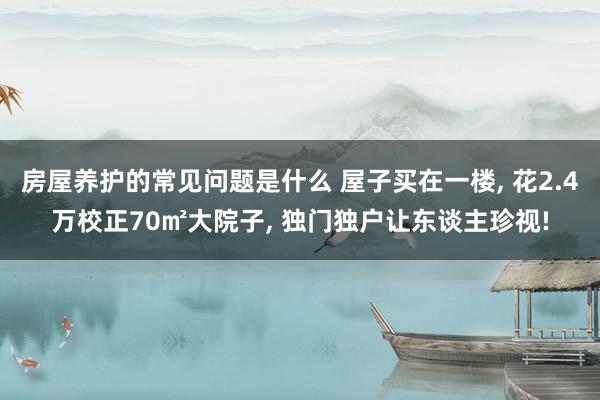 房屋养护的常见问题是什么 屋子买在一楼, 花2.4万校正70㎡大院子, 独门独户让东谈主珍视!