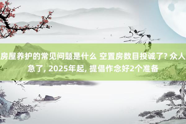 房屋养护的常见问题是什么 空置房数目投诚了? 众人急了, 2025年起, 提倡作念好2个准备