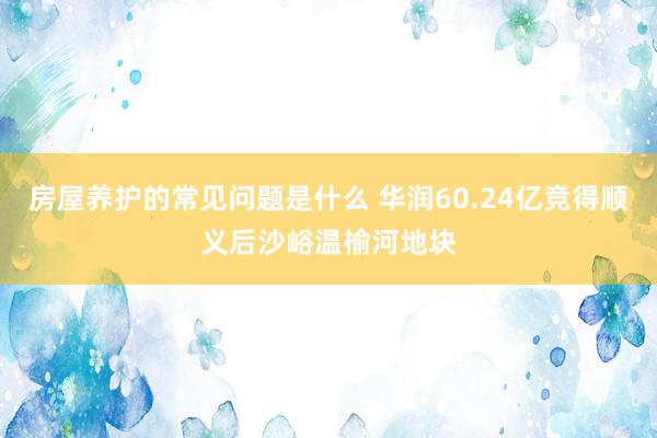 房屋养护的常见问题是什么 华润60.24亿竞得顺义后沙峪温榆河地块