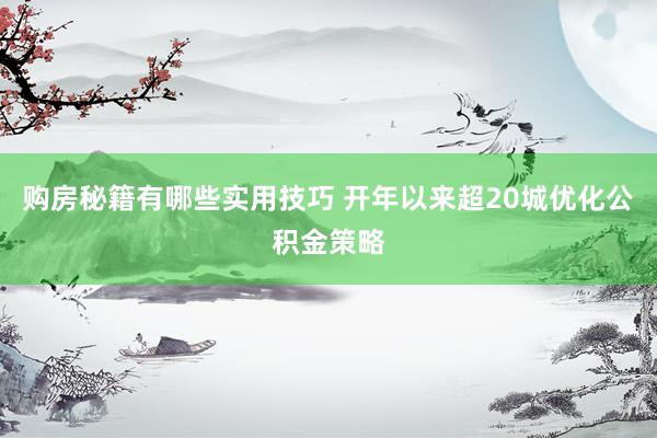 购房秘籍有哪些实用技巧 开年以来超20城优化公积金策略