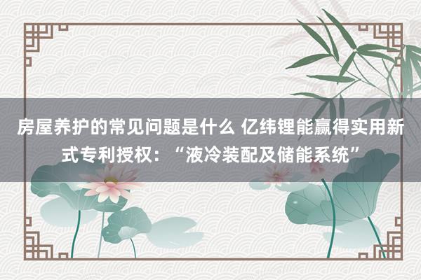 房屋养护的常见问题是什么 亿纬锂能赢得实用新式专利授权：“液冷装配及储能系统”