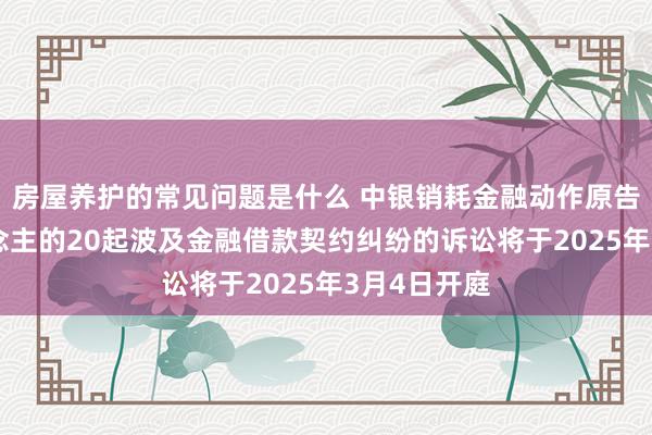 房屋养护的常见问题是什么 中银销耗金融动作原告/上诉东说念主的20起波及金融借款契约纠纷的诉讼将于2025年3月4日开庭