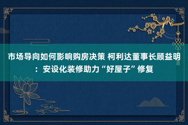 市场导向如何影响购房决策 柯利达董事长顾益明：安设化装修助力“好屋子”修复