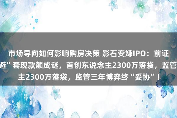 市场导向如何影响购房决策 影石变嫌IPO：前证监会东说念主员“闪避”套现款额成谜，首创东说念主2300万落袋，监管三年博弈终“妥协”！