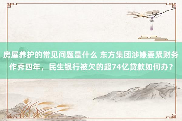 房屋养护的常见问题是什么 东方集团涉嫌要紧财务作秀四年，民生银行被欠的超74亿贷款如何办？