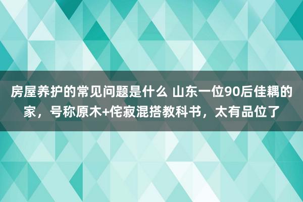 房屋养护的常见问题是什么 山东一位90后佳耦的家，号称原木+侘寂混搭教科书，太有品位了