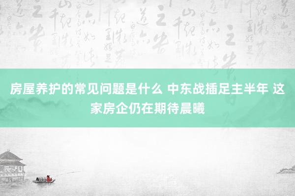 房屋养护的常见问题是什么 中东战插足主半年 这家房企仍在期待晨曦